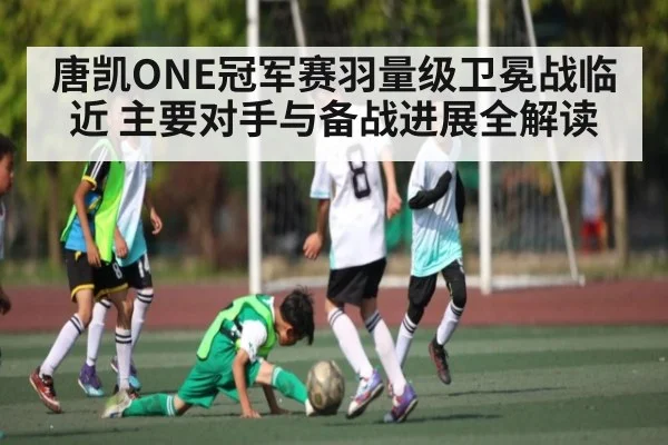 唐凯ONE冠军赛羽量级卫冕战临近 主要对手与备战进展全解读